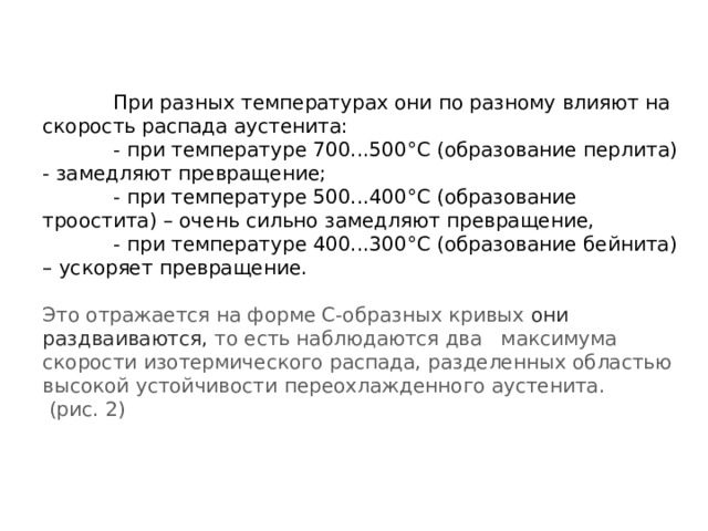  При разных температурах они по разному влияют на скорость распада аустенита:   - при температуре 700...500°С (образование перлита) - замедляют превращение;   - при температуре 500...400°С (образование троостита) – очень сильно замедляют превращение,   - при температуре 400...300°С (образование бейнита) – ускоряет превращение.   Это отражается на форме С-образных кривых они раздваиваются,  то есть наблюдаются два максимума скорости изотермического распада, разделенных областью высокой устойчивости переохлажденного аустенита.  (рис. 2)    