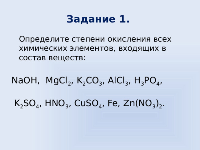 Задание 1.  Определите степени окисления всех химических элементов, входящих в состав веществ: NaOH, MgCl 2 , K 2 CO 3 , AlCl 3 , H 3 PO 4 ,  K 2 SO 4 , HNO 3 , CuSO 4 , Fe, Zn(NO 3 ) 2 . 