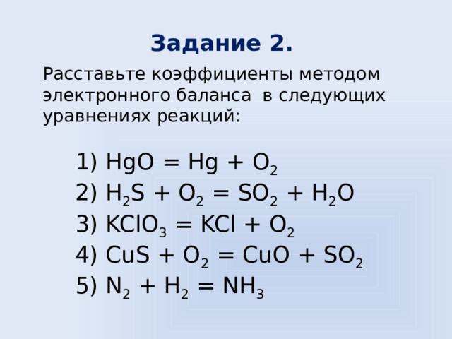 Задание 2.  Расставьте коэффициенты методом электронного баланса в следующих уравнениях реакций: 1) HgO = Hg + O 2  2) H 2 S + O 2 = SO 2 + H 2 O 3) KClO 3 = KCl + O 2  4) CuS + O 2 = CuO + SO 2  5) N 2 + H 2 = NH 3  