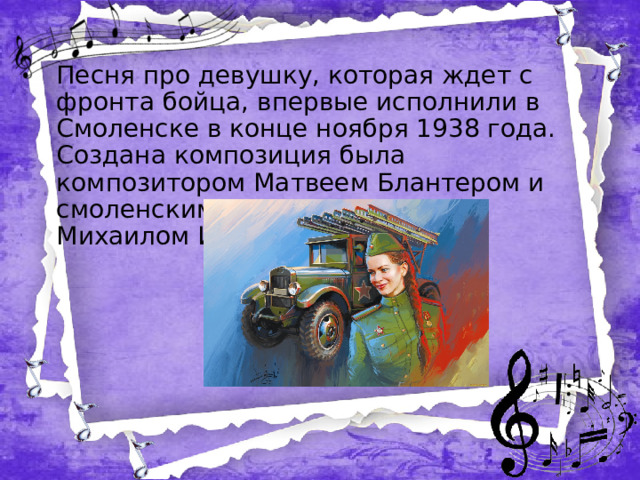 Песня про девушку, которая ждет с фронта бойца, впервые исполнили в Смоленске в конце ноября 1938 года. Создана композиция была композитором Матвеем Блантером и смоленским поэтом-песенником Михаилом Исаковским.  