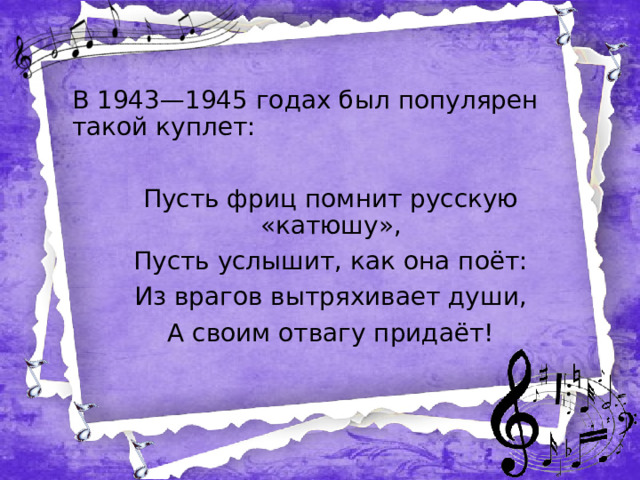 В 1943—1945 годах был популярен такой куплет: Пусть фриц помнит русскую «катюшу», Пусть услышит, как она поёт: Из врагов вытряхивает души, А своим отвагу придаёт!  