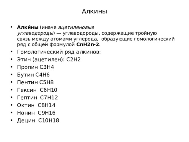 Алкины Алки́ны  (иначе  ацетиленовые углеводороды ) — углеводороды, содержащие тройную связь между атомами углерода, образующие гомологический ряд с общей формулой  CnH2n-2 . Гомологический ряд алкинов: Этин (ацетилен): C2H2 Пропин C3H4 Бутин C4H6 Пентин C5H8 Гексин C6H10 Гептин C7H12 Октин C8H14 Нонин C9H16 Децин C10H18  