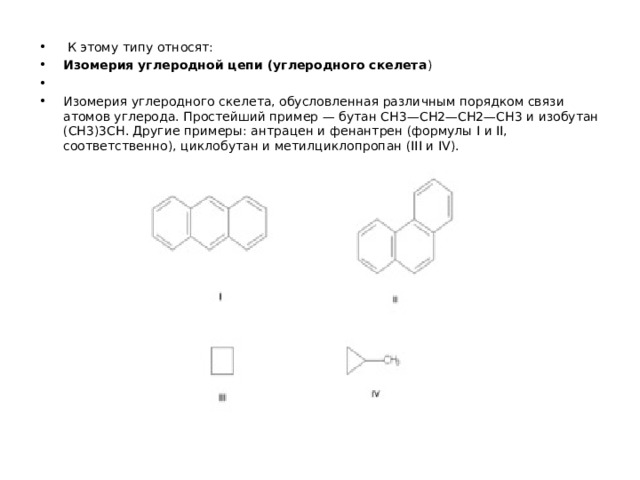  К этому типу относят: Изомерия углеродной цепи (углеродного скелета ) Изомерия углеродного скелета, обусловленная различным порядком связи атомов углерода. Простейший пример — бутан СН3—СН2—СН2—СН3 и изобутан (СН3)3СН. Другие примеры: антрацен и фенантрен (формулы I и II, соответственно), циклобутан и метилциклопропан (III и IV).  
