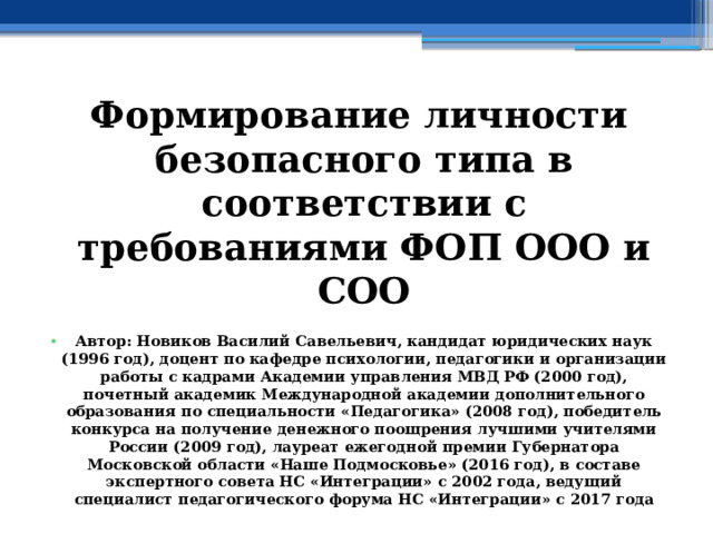 Формирование личности безопасного типа в соответствии с требованиями ФОП ООО и СОО  Автор: Новиков Василий Савельевич, кандидат юридических наук (1996 год), доцент по кафедре психологии, педагогики и организации работы с кадрами Академии управления МВД РФ (2000 год), почетный академик Международной академии дополнительного образования по специальности «Педагогика» (2008 год), победитель конкурса на получение денежного поощрения лучшими учителями России (2009 год), лауреат ежегодной премии Губернатора Московской области «Наше Подмосковье» (2016 год), в составе экспертного совета НС «Интеграции» с 2002 года, ведущий специалист педагогического форума НС «Интеграции» с 2017 года 