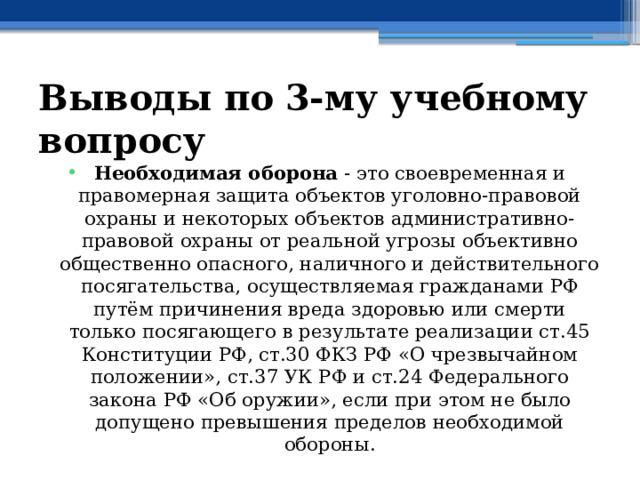 Выводы по  3-му учебному вопросу Необходимая оборона - это своевременная и правомерная защита объектов уголовно-правовой охраны и некоторых объектов административно-правовой охраны от реальной угрозы объективно общественно опасного, наличного и действительного посягательства, осуществляемая гражданами РФ путём причинения вреда здоровью или смерти только посягающего в результате реализации ст.45 Конституции РФ, ст.30 ФКЗ РФ «О чрезвычайном положении», ст.37 УК РФ и ст.24 Федерального закона РФ «Об оружии», если при этом не было допущено превышения пределов необходимой обороны. 