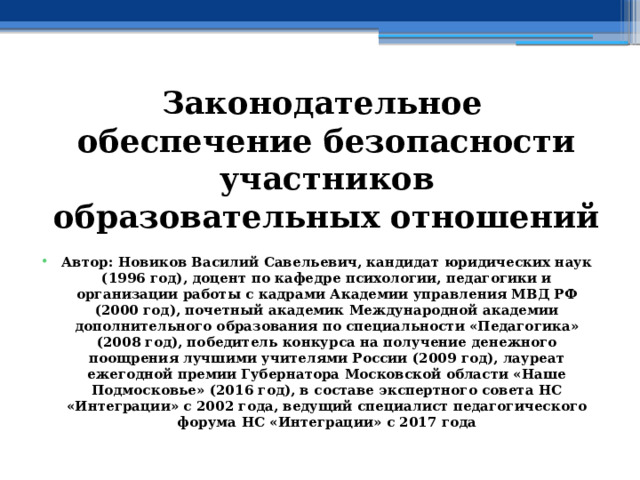 Законодательное обеспечение безопасности участников образовательных отношений  Автор: Новиков Василий Савельевич, кандидат юридических наук (1996 год), доцент по кафедре психологии, педагогики и организации работы с кадрами Академии управления МВД РФ (2000 год), почетный академик Международной академии дополнительного образования по специальности «Педагогика» (2008 год), победитель конкурса на получение денежного поощрения лучшими учителями России (2009 год), лауреат ежегодной премии Губернатора Московской области «Наше Подмосковье» (2016 год), в составе экспертного совета НС «Интеграции» с 2002 года, ведущий специалист педагогического форума НС «Интеграции» с 2017 года 