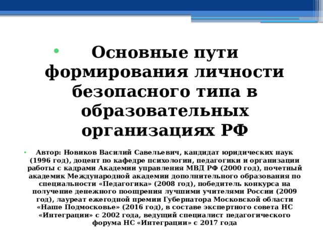 Основные пути формирования личности безопасного типа в образовательных организациях РФ  Автор: Новиков Василий Савельевич, кандидат юридических наук (1996 год), доцент по кафедре психологии, педагогики и организации работы с кадрами Академии управления МВД РФ (2000 год), почетный академик Международной академии дополнительного образования по специальности «Педагогика» (2008 год), победитель конкурса на получение денежного поощрения лучшими учителями России (2009 год), лауреат ежегодной премии Губернатора Московской области «Наше Подмосковье» (2016 год), в составе экспертного совета НС «Интеграции» с 2002 года, ведущий специалист педагогического форума НС «Интеграции» с 2017 года 