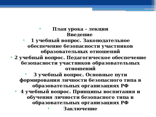    План урока - лекции  Введение 1 учебный вопрос.  Законодательное обеспечение безопасности участников образовательных отношений 2 учебный вопрос.  Педагогическое обеспечение безопасности участников образовательных отношений 3 учебный вопрос.  Основные пути формирования личности безопасного типа в образовательных организациях РФ 4 учебный вопрос.  Принципы воспитания и обучения личности безопасного типа в образовательных организациях РФ Заключение    