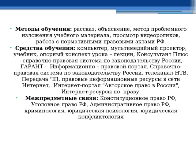  Методы обучения: рассказ, объяснение, метод проблемного изложения учебного материала, просмотр видеороликов, работа с нормативными правовыми актами РФ. Средства обучения: компьютер, мультимедийный проектор, учебник, опорный конспект урока – лекции, Консультант Плюс - справочно-правовая система по законодательству России, ГАРАНТ - Информационно – правовой портал. Справочно-правовая система по законодательству России, телеканал НТВ. Передача ЧП, правовые информационные ресурсы в сети Интернет, Интернет-портал 