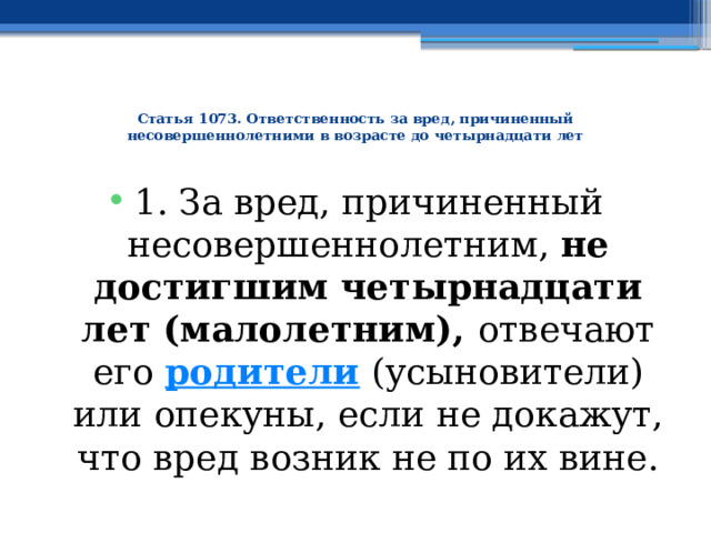  Статья 1073. Ответственность за вред, причиненный несовершеннолетними в возрасте до четырнадцати лет   1. За вред, причиненный несовершеннолетним, не достигшим четырнадцати лет (малолетним), отвечают его  родители  (усыновители) или опекуны, если не докажут, что вред возник не по их вине. 