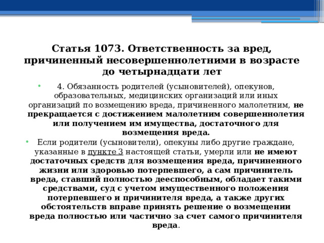 Статья 1073. Ответственность за вред, причиненный несовершеннолетними в возрасте до четырнадцати лет 4. Обязанность родителей (усыновителей), опекунов, образовательных, медицинских организаций или иных организаций по возмещению вреда, причиненного малолетним, не прекращается с достижением малолетним совершеннолетия или получением им имущества, достаточного для возмещения вреда. Если родители (усыновители), опекуны либо другие граждане, указанные в  пункте 3  настоящей статьи, умерли или не имеют достаточных средств для возмещения вреда, причиненного жизни или здоровью потерпевшего, а сам причинитель вреда, ставший полностью дееспособным, обладает такими средствами, суд с учетом имущественного положения потерпевшего и причинителя вреда, а также других обстоятельств вправе принять решение о возмещении вреда полностью или частично за счет самого причинителя вреда . 