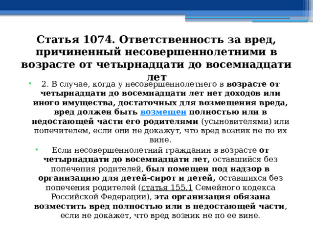 Статья 1074. Ответственность за вред, причиненный несовершеннолетними в возрасте от четырнадцати до восемнадцати лет 2. В случае, когда у несовершеннолетнего в возрасте от четырнадцати до восемнадцати лет нет доходов или иного имущества, достаточных для возмещения вреда, вред должен быть  возмещен  полностью или в недостающей части его родителями (усыновителями) или попечителем, если они не докажут, что вред возник не по их вине. Если несовершеннолетний гражданин в возрасте от четырнадцати до восемнадцати лет, оставшийся без попечения родителей, был помещен под надзор в организацию для детей-сирот и детей, оставшихся без попечения родителей ( статья 155.1  Семейного кодекса Российской Федерации), эта организация обязана возместить вред полностью или в недостающей части , если не докажет, что вред возник не по ее вине. 