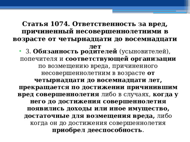 Статья 1074. Ответственность за вред, причиненный несовершеннолетними в возрасте от четырнадцати до восемнадцати лет 3. Обязанность родителей (усыновителей), попечителя и соответствующей организации по возмещению вреда, причиненного несовершеннолетним в возрасте от четырнадцати до восемнадцати лет, прекращается по достижении причинившим вред совершеннолетия либо в случаях, когда у него до достижения совершеннолетия появились доходы или иное имущество, достаточные для возмещения вреда, либо когда он до достижения совершеннолетия приобрел дееспособность . 