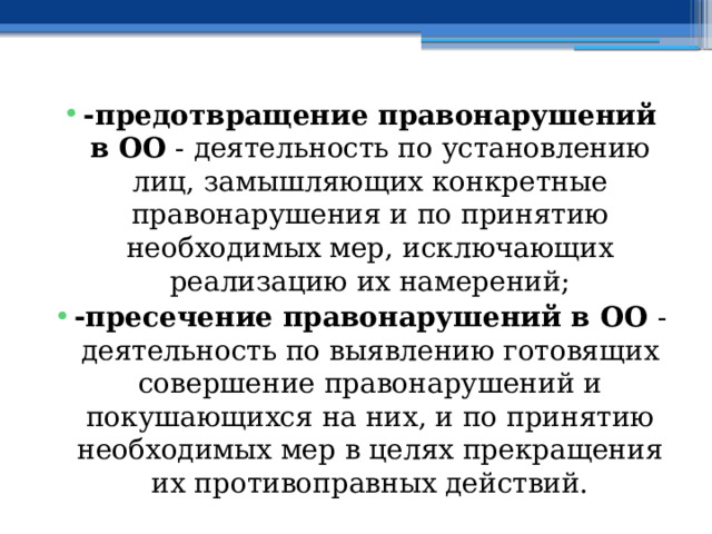 -предотвращение правонарушений в ОО - деятельность по установлению лиц, замышляющих конкретные правонарушения и по принятию необходимых мер, исключающих реализацию их намерений; -пресечение правонарушений в ОО - деятельность по выявлению готовящих совершение правонарушений и покушающихся на них, и по принятию необходимых мер в целях прекращения их противоправных действий. 