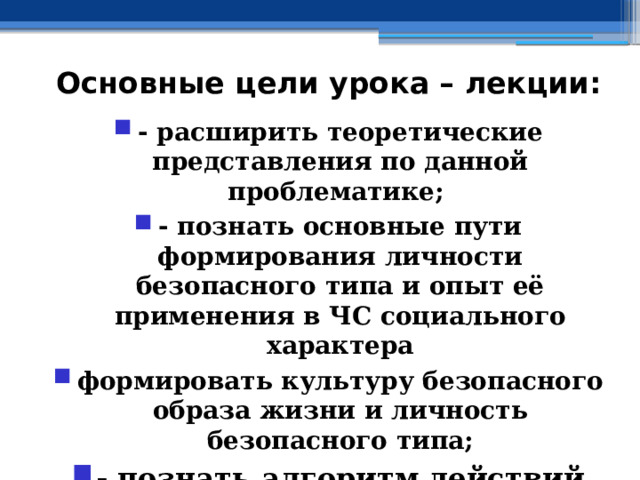 Основные цели урока – лекции: - расширить теоретические представления по данной проблематике; - познать основные пути формирования личности безопасного типа и опыт её применения в ЧС социального характера формировать культуру безопасного образа жизни и личность безопасного типа; - познать алгоритм действий граждан РФ в ЧС социального характера 