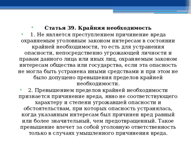 Статья 39. Крайняя необходимость 1. Не является преступлением причинение вреда охраняемым уголовным законом интересам в состоянии крайней необходимости, то есть для устранения опасности, непосредственно угрожающей личности и правам данного лица или иных лиц, охраняемым законом интересам общества или государства, если эта опасность не могла быть устранена иными средствами и при этом не было допущено превышения пределов крайней необходимости. 2. Превышением пределов крайней необходимости признается причинение вреда, явно не соответствующего характеру и степени угрожавшей опасности и обстоятельствам, при которых опасность устранялась, когда указанным интересам был причинен вред равный или более значительный, чем предотвращенный. Такое превышение влечет за собой уголовную ответственность только в случаях умышленного причинения вреда. 