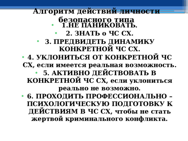 Алгоритм действий личности безопасного типа 1.НЕ ПАНИКОВАТЬ. 2. ЗНАТЬ о ЧС СХ. 3. ПРЕДВИДЕТЬ ДИНАМИКУ КОНКРЕТНОЙ ЧС СХ. 4. УКЛОНИТЬСЯ ОТ КОНКРЕТНОЙ ЧС СХ, если имеется реальная возможность. 5. АКТИВНО ДЕЙСТВОВАТЬ В КОНКРЕТНОЙ ЧС СХ, если уклониться реально не возможно. 6. ПРОХОДИТЬ ПРОФЕССИОНАЛЬНО – ПСИХОЛОГИЧЕСКУЮ ПОДГОТОВКУ К ДЕЙСТВИЯМ В ЧС СХ, чтобы не стать жертвой криминального конфликта. 