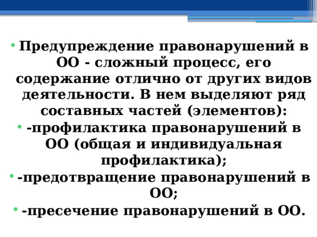    Предупреждение правонарушений в ОО - сложный процесс, его содержание отлично от других видов деятельности. В нем выделяют ряд составных частей (элементов): -профилактика правонарушений в ОО (общая и индивидуальная профилактика); -предотвращение правонарушений в ОО; -пресечение правонарушений в ОО. 