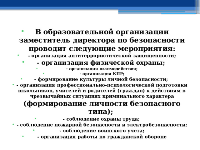 В образовательной организации заместитель директора по безопасности проводит следующие мероприятия: - организация антитеррористической защищенности; - организация физической охраны; - организация взаимодействия; - организация КПР; - формирование культуры личной безопасности; - организация профессионально-психологической подготовки школьников, учителей и родителей (граждан) к действиям в чрезвычайных ситуациях криминального характера (формирование личности безопасного типа); - соблюдение охраны труда; - соблюдение пожарной безопасности и электробезопасности; - соблюдение воинского учета; - организация работы по гражданской обороне 