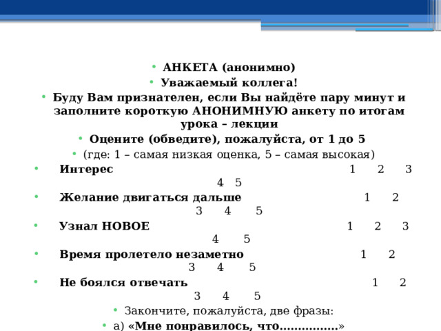 АНКЕТА (анонимно) Уважаемый коллега! Буду Вам признателен, если Вы найдёте пару минут и заполните короткую АНОНИМНУЮ анкету по итогам урока – лекции Оцените (обведите), пожалуйста, от 1 до 5 (где: 1 – самая низкая оценка, 5 – самая высокая)  Интерес 1 2 3 4 5    Желание двигаться дальше 1 2 3 4 5   Узнал НОВОЕ 1 2 3 4 5    Время пролетело незаметно 1 2 3 4 5  Не боялся отвечать 1 2 3 4 5 Закончите, пожалуйста, две фразы: а) «Мне понравилось, что……………. »   б) «Мне не понравилось, что……………. » Искренне Ваш, Новиков Василий Савельевич 