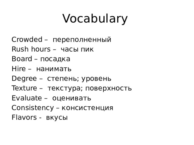 Vocabulary Crowded – переполненный Rush hours – часы пик Board – посадка Hire – нанимать Degree – степень; уровень Texture – текстура; поверхность Evaluate – оценивать Consistency – консистенция Flavors - вкусы 
