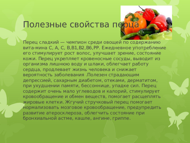 Полезные свойства перца Перец сладкий — чемпион среди овощей по содержанию вита-мина С, А, С, В,В1,В2,В6,РР. Ежедневное употребление его стимулирует рост волос, улучшает зрение, состояние кожи. Перец укрепляет кровеносные сосуды, выводит из организма лишнюю воду и шлаки, облегчает работу сердца, продлевает жизнь человека и снижает вероятность заболевания .Полезен страдающим депрессией, сахарным диабетом, отеками, дерматитом, при ухудшении памяти, бессоннице, упадке сил. Перец содержит очень мало углеводов и калорий, стимулирует кровообращение и обмен веществ, помогает расщеплять жировые клетки. Жгучий стручковый перец помогает нормализовать мозговое кровообращение, предупредить развитие атеросклероза, облегчить состояние при бронхиальной астме, кашле, ангине, гриппе. 