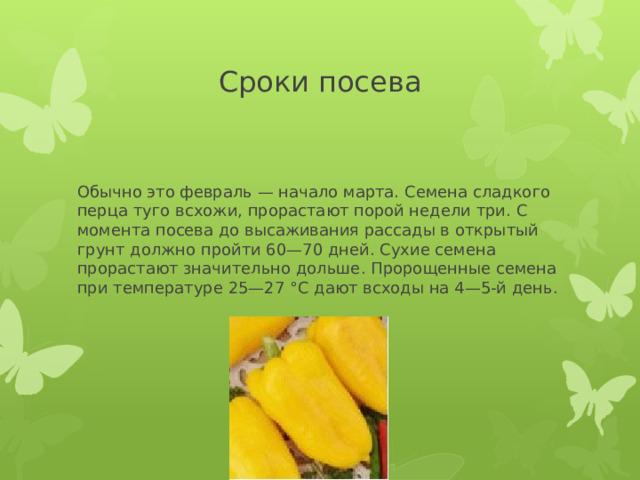 Сроки посева Обычно это февраль — начало марта. Семена сладкого перца туго всхожи, прорастают порой недели три. С момента посева до высаживания рассады в открытый грунт должно пройти 60—70 дней. Сухие семена прорастают значительно дольше. Пророщенные семена при температуре 25—27 °С дают всходы на 4—5-й день. 