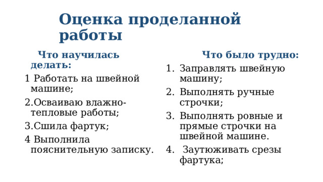 Оценка проделанной работы  Что научилась делать:  Что было трудно: 1 Работать на швейной машине; Заправлять швейную машину; Выполнять ручные строчки; Выполнять ровные и прямые строчки на швейной машине.  Заутюживать срезы фартука ; 2.Осваиваю влажно-тепловые работы; 3.Сшила фартук; 4 Выполнила пояснительную записку. 