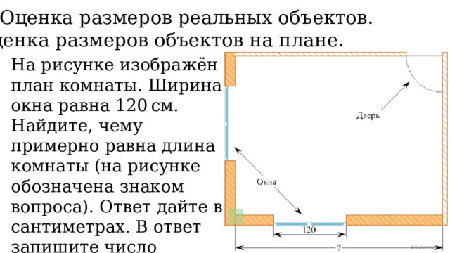 5. Оценка размеров реальных объектов. Оценка размеров объектов на плане. На рисунке изображён план комнаты. Ширина окна равна 120 см. Найдите, чему примерно равна длина комнаты (на рисунке обозначена знаком вопроса). Ответ дайте в сантиметрах. В ответ запишите число кратное 10. 