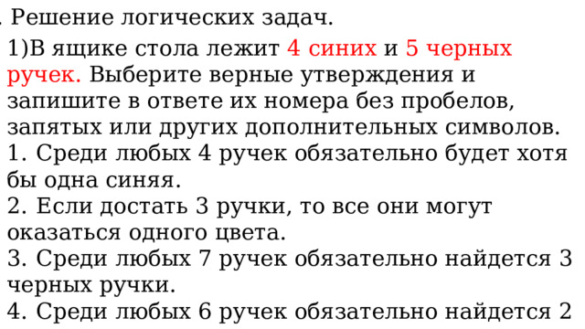 10. Решение логических задач. 1)В ящике стола лежит 4 синих и 5 черных ручек. Выберите верные утверждения и запишите в ответе их номера без пробелов, запятых или других дополнительных символов.  1.  Среди любых 4 ручек обязательно будет хотя бы одна синяя. 2.  Если достать 3 ручки, то все они могут оказаться одного цвета. 3.  Среди любых 7 ручек обязательно найдется 3 черных ручки. 4.  Среди любых 6 ручек обязательно найдется 2 синих ручки. 