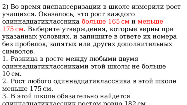 2) Во время диспансеризации в школе измерили рост учащихся. Оказалось, что рост каждого одиннадцатиклассника больше 165 см и меньше 175 см .  Выберите утверждения, которые верны при указанных условиях, и запишите в ответе их номера без пробелов, запятых или других дополнительных символов.  1.  Разница в росте между любыми двумя одиннадцатиклассниками этой школы не больше 10 см. 2.  Рост любого одиннадцатиклассника в этой школе меньше 175 см. 3.  В этой школе обязательно найдется одиннадцатиклассник ростом ровно 182 см. 4.  В этой школе обязательно найдется одиннадцатиклассник ростом ровно 163 см. 