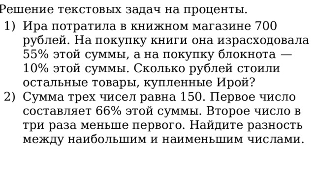 11. Решение текстовых задач на проценты. Ира потратила в книжном магазине 700 рублей. На покупку книги она израсходовала 55% этой суммы, а на покупку блокнота  — 10% этой суммы. Сколько рублей стоили остальные товары, купленные Ирой? Сумма трех чисел равна 150. Первое число составляет 66% этой суммы. Второе число в три раза меньше первого. Найдите разность между наибольшим и наименьшим числами. 