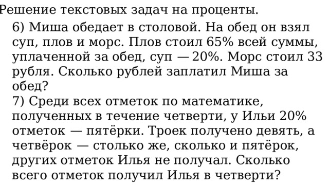 11. Решение текстовых задач на проценты. 6) Миша обедает в столовой. На обед он взял суп, плов и морс. Плов стоил 65% всей суммы, уплаченной за обед, суп  — 20%. Морс стоил 33 рубля. Сколько рублей заплатил Миша за обед? 7) Среди всех отметок по математике, полученных в течение четверти, у Ильи 20% отметок  — пятёрки. Троек получено девять, а четвёрок  — столько же, сколько и пятёрок, других отметок Илья не получал. Сколько всего отметок получил Илья в четверти? 