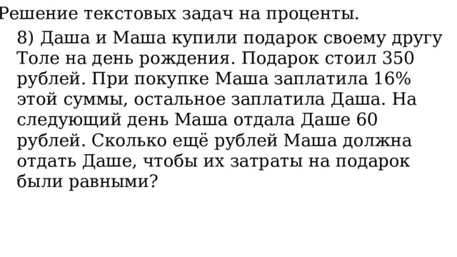 11. Решение текстовых задач на проценты. 8) Даша и Маша купили подарок своему другу Толе на день рождения. Подарок стоил 350 рублей. При покупке Маша заплатила 16% этой суммы, остальное заплатила Даша. На следующий день Маша отдала Даше 60 рублей. Сколько ещё рублей Маша должна отдать Даше, чтобы их затраты на подарок были равными? 