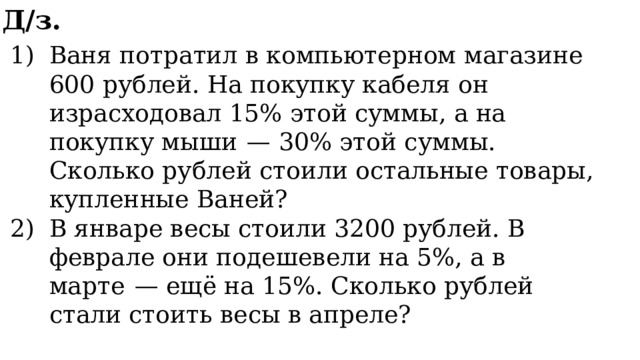 Д/з. Ваня потратил в компьютерном магазине 600 рублей. На покупку кабеля он израсходовал 15% этой суммы, а на покупку мыши  — 30% этой суммы. Сколько рублей стоили остальные товары, купленные Ваней? В январе весы стоили 3200 рублей. В феврале они подешевели на 5%, а в марте  — ещё на 15%. Сколько рублей стали стоить весы в апреле? 