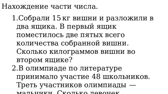 3. Нахождение части числа. Собрали 15 кг вишни и разложили в два ящика. В первый ящик поместилось две пятых всего количества собранной вишни. Сколько килограммов вишни во втором ящике? В олимпиаде по литературе принимало участие 48 школьников. Треть участников олимпиады  — мальчики. Сколько девочек принимали участие в олимпиаде по литературе? 