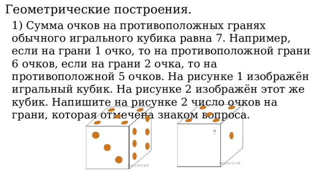 11. Геометрические построения. 1) Сумма очков на противоположных гранях обычного игрального кубика равна 7. Например, если на грани 1 очко, то на противоположной грани 6 очков, если на грани 2 очка, то на противоположной 5 очков. На рисунке 1 изображён игральный кубик. На рисунке 2 изображён этот же кубик. Напишите на рисунке 2 число очков на грани, которая отмечена знаком вопроса. 