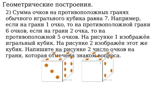 11. Геометрические построения. 2) Сумма очков на противоположных гранях обычного игрального кубика равна 7. Например, если на грани 1 очко, то на противоположной грани 6 очков, если на грани 2 очка, то на противоположной 5 очков. На рисунке 1 изображён игральный кубик. На рисунке 2 изображён этот же кубик. Напишите на рисунке 2 число очков на грани, которая отмечена знаком вопроса. 