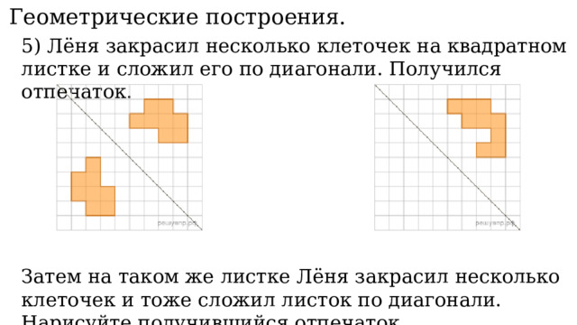 11. Геометрические построения. 5) Лёня закрасил несколько клеточек на квадратном листке и сложил его по диагонали. Получился отпечаток. Затем на таком же листке Лёня закрасил несколько клеточек и тоже сложил листок по диагонали. Нарисуйте получившийся отпечаток. 