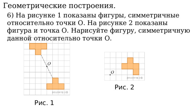 11. Геометрические построения. 6) На рисунке 1 показаны фигуры, симметричные относительно точки О. На рисунке 2 показаны фигура и точка О. Нарисуйте фигуру, симметричную данной относительно точки О. Рис. 2 Рис. 1 