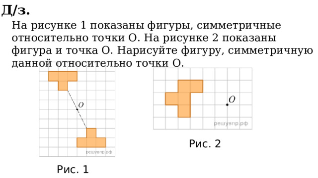 Д/з. На рисунке 1 показаны фигуры, симметричные относительно точки О. На рисунке 2 показаны фигура и точка О. Нарисуйте фигуру, симметричную данной относительно точки О. Рис. 2 Рис. 1 