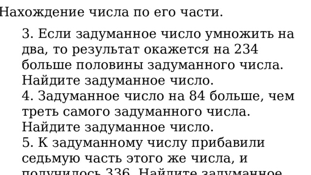 3. Нахождение числа по его части. 3. Если задуманное число умножить на два, то результат окажется на 234 больше половины задуманного числа. Найдите задуманное число. 4. Задуманное число на 84 больше, чем треть самого задуманного числа. Найдите задуманное число. 5. К задуманному числу прибавили седьмую часть этого же числа, и получилось 336. Найдите задуманное число. 