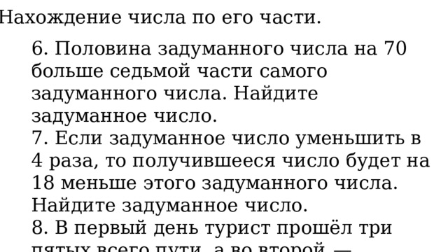 3. Нахождение числа по его части. 6. Половина задуманного числа на 70 больше седьмой части самого задуманного числа. Найдите задуманное число. 7. Если задуманное число уменьшить в 4 раза, то получившееся число будет на 18 меньше этого задуманного числа. Найдите задуманное число. 8. В первый день турист прошёл три пятых всего пути, а во второй  — оставшиеся 18 км. Сколько всего километров турист прошёл за два дня? 