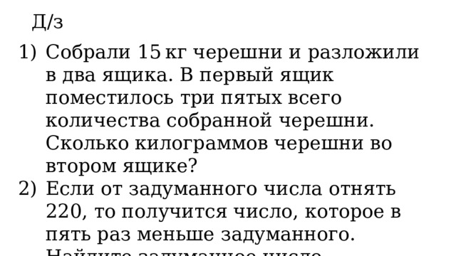 Д/з Собрали 15 кг черешни и разложили в два ящика. В первый ящик поместилось три пятых всего количества собранной черешни. Сколько килограммов черешни во втором ящике? Если от задуманного числа отнять 220, то получится число, которое в пять раз меньше задуманного. Найдите задуманное число. 