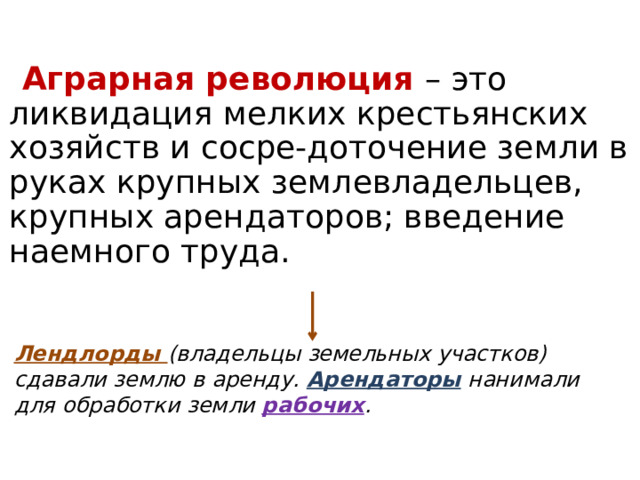 Аграрная революция – это ликвидация мелких крестьянских хозяйств и сосре-доточение земли в руках крупных землевладельцев, крупных арендаторов; введение наемного труда. Лендлорды (владельцы земельных участков) сдавали землю в аренду. Арендаторы нанимали для обработки земли рабочих . 