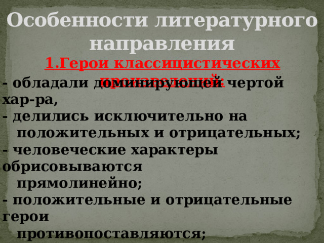 Особенности литературного направления 1.Герои классицистических произведений: - обладали доминирующей чертой хар-ра, - делились исключительно на  положительных и отрицательных; - человеческие характеры обрисовываются  прямолинейно; - положительные и отрицательные герои  противопоставляются; - каждый герой – носитель какой-нибудь  черты, что отражается в «говорящих»  фамилиях. 