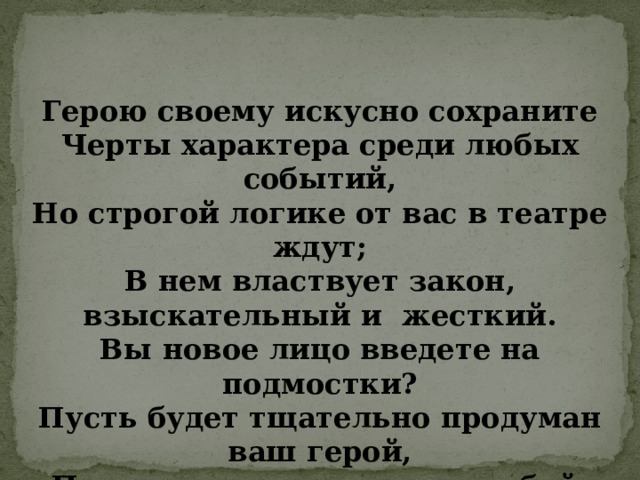 Герою своему искусно сохраните Черты характера среди любых событий, Но строгой логике от вас в театре ждут; В нем властвует закон, взыскательный и жесткий. Вы новое лицо введете на подмостки? Пусть будет тщательно продуман ваш герой, Пусть остается он самим собой.   (французский теоретик литературы Н. Буало) 