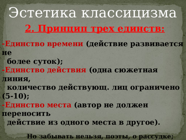 Эстетика классицизма 2. Принцип трех единств:  -Единство времени (действие развивается не  более суток); -Единство действия (одна сюжетная линия,  количество действующ. лиц ограничено (5-10); -Единство места (автор не должен переносить  действие из одного места в другое).   Но забывать нельзя, поэты, о рассудке;  Одно событие, вместившееся в сутки,  В едином месте пусть на сцене протечет;  Лишь в этом случае оно нас увлечет.  Н. Буало 