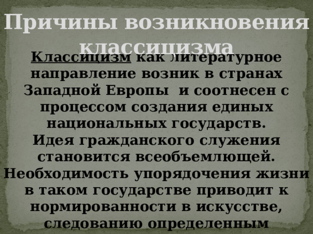 Причины возникновения классицизма Классицизм как литературное направление возник в странах Западной Европы и соотнесен с процессом создания единых национальных государств. Идея гражданского служения становится всеобъемлющей. Необходимость упорядочения жизни в таком государстве приводит к нормированности в искусстве, следованию определенным правилам и подражанию признанным (в основном античным) образцам. 