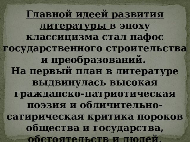 Главной идеей развития литературы в эпоху классицизма стал пафос государственного строительства и преобразований. На первый план в литературе выдвинулась высокая гражданско-патриотическая поэзия и обличительно-сатирическая критика пороков общества и государства, обстоятельств и людей, мешавших прогрессу. 